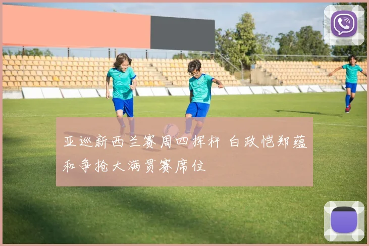 亚巡新西兰赛周四挥杆 白政恺郑蕴和争抢大满贯赛席位