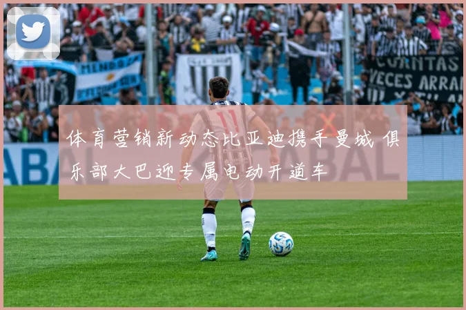 体育营销新动态比亚迪携手曼城 俱乐部大巴迎专属电动开道车