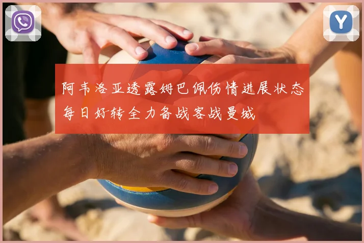 阿韦洛亚透露姆巴佩伤情进展状态每日好转全力备战客战曼城