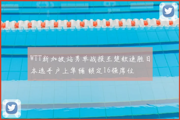WTT新加坡站男单战报王楚钦速胜日本选手户上隼辅 锁定16强席位