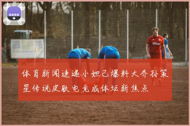 体育新闻速递小妲己爆料大乔孙策星传说皮肤电竞成体坛新焦点