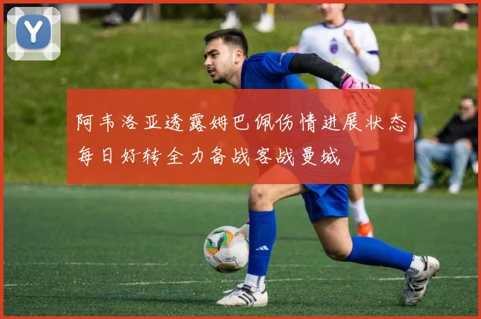 阿韦洛亚透露姆巴佩伤情进展状态每日好转全力备战客战曼城