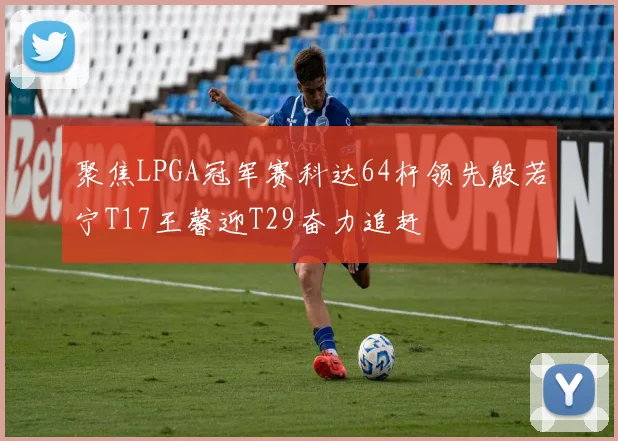 聚焦LPGA冠军赛科达64杆领先殷若宁T17王馨迎T29奋力追赶
