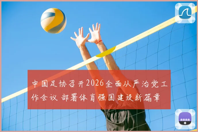 中国足协召开2026全面从严治党工作会议 部署体育强国建设新篇章