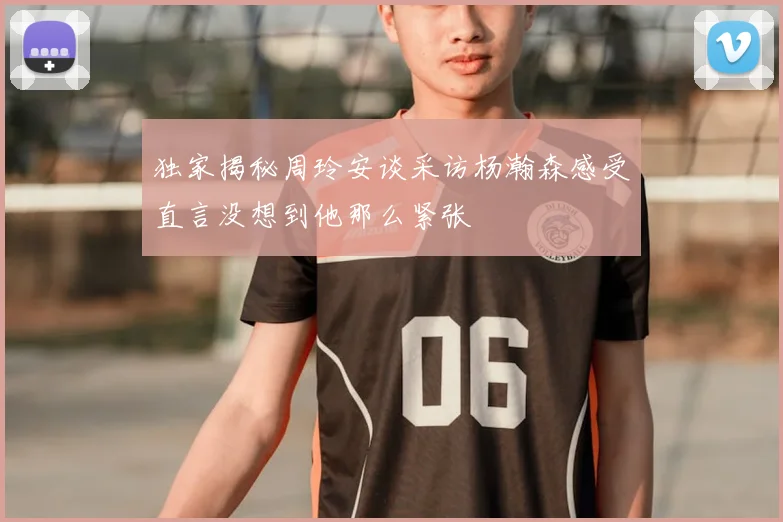 独家揭秘周玲安谈采访杨瀚森感受直言没想到他那么紧张