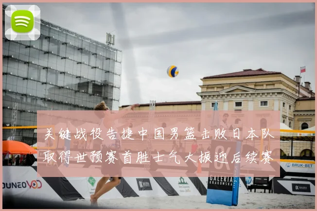 关键战役告捷中国男篮击败日本队取得世预赛首胜士气大振迎后续赛程