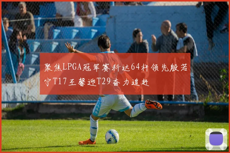 聚焦LPGA冠军赛科达64杆领先殷若宁T17王馨迎T29奋力追赶