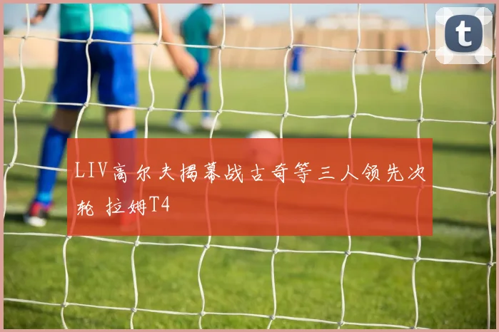 LIV高尔夫揭幕战古奇等三人领先次轮 拉姆T4