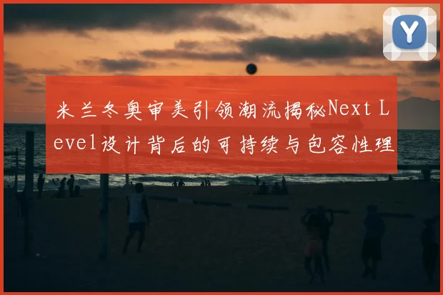 米兰冬奥审美引领潮流揭秘Next Level设计背后的可持续与包容性理念