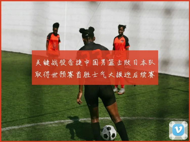 关键战役告捷中国男篮击败日本队取得世预赛首胜士气大振迎后续赛程