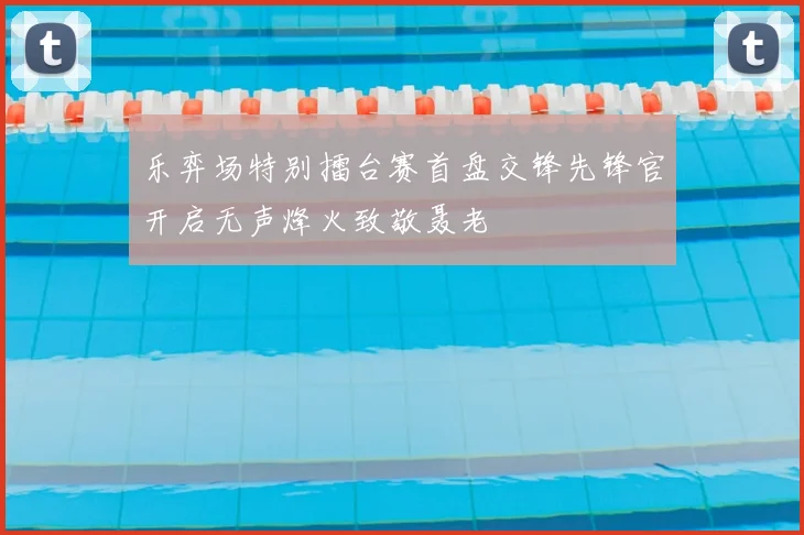 乐弈场特别擂台赛首盘交锋先锋官开启无声烽火致敬聂老
