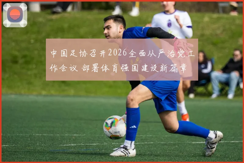 中国足协召开2026全面从严治党工作会议 部署体育强国建设新篇章