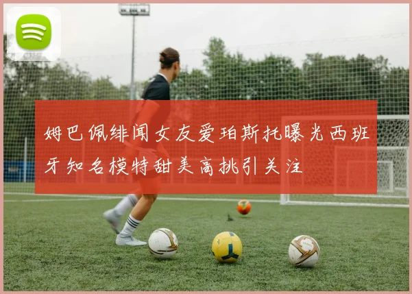 姆巴佩绯闻女友爱珀斯托曝光西班牙知名模特甜美高挑引关注