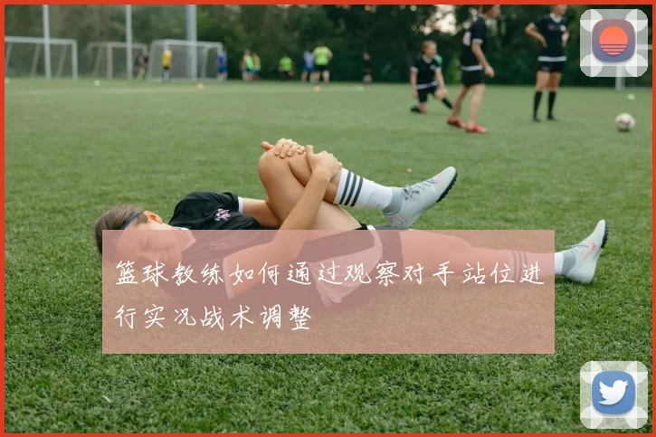 篮球教练如何通过观察对手站位进行实况战术调整